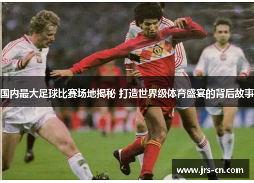 国内最大足球比赛场地揭秘 打造世界级体育盛宴的背后故事
