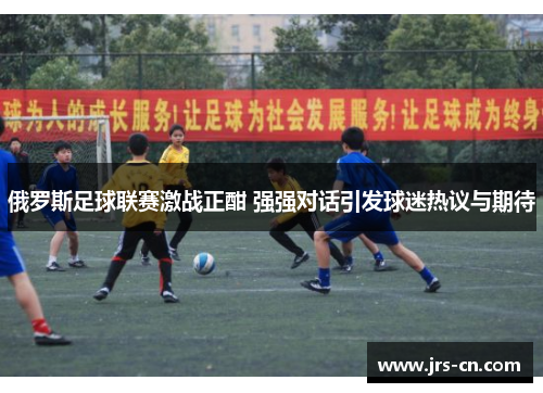 俄罗斯足球联赛激战正酣 强强对话引发球迷热议与期待
